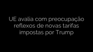 ​UE avalia com preocupação reflexos de novas tarifas impostas por Trump 